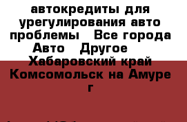 автокредиты для урегулирования авто проблемы - Все города Авто » Другое   . Хабаровский край,Комсомольск-на-Амуре г.